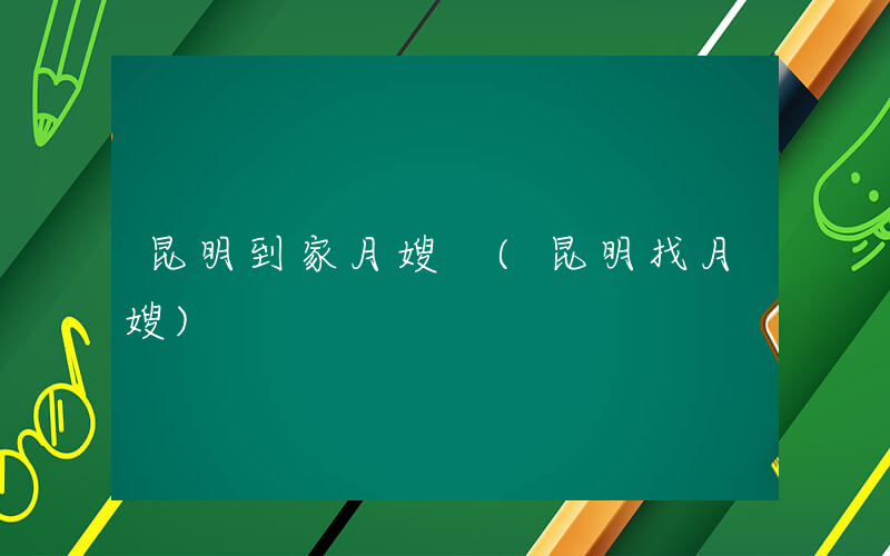 昆明到家月嫂 (昆明找月嫂)